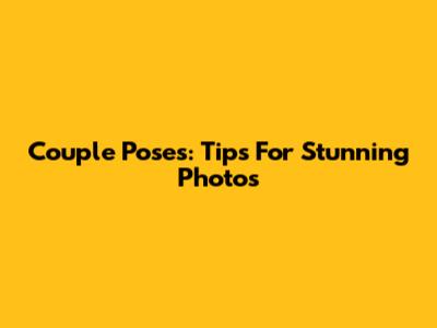 Couple Poses: Tips For Stunning Photos